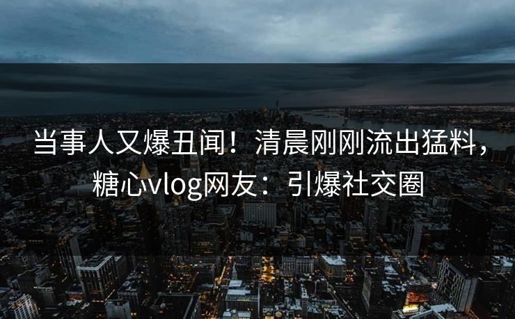 当事人又爆丑闻！清晨刚刚流出猛料，糖心vlog网友：引爆社交圈