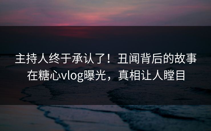 主持人终于承认了！丑闻背后的故事在糖心vlog曝光，真相让人瞠目