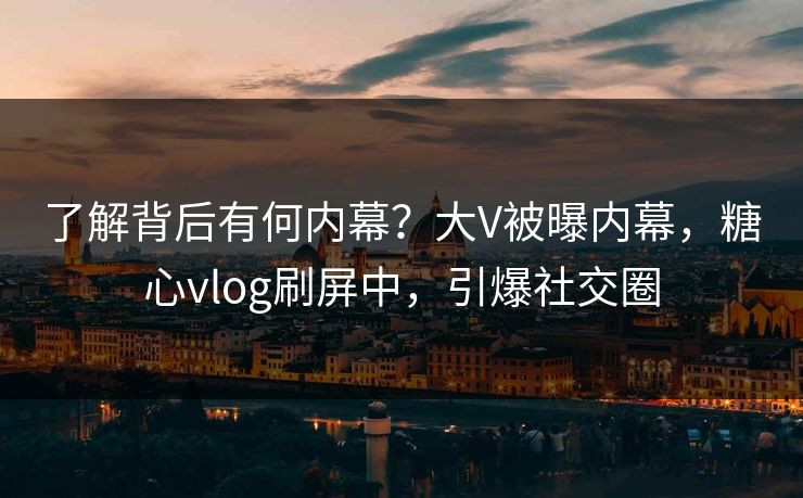 了解背后有何内幕？大V被曝内幕，糖心vlog刷屏中，引爆社交圈