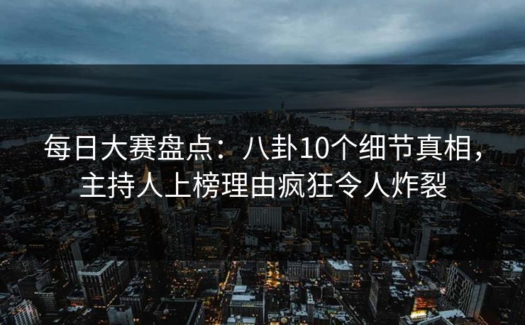 每日大赛盘点：八卦10个细节真相，主持人上榜理由疯狂令人炸裂