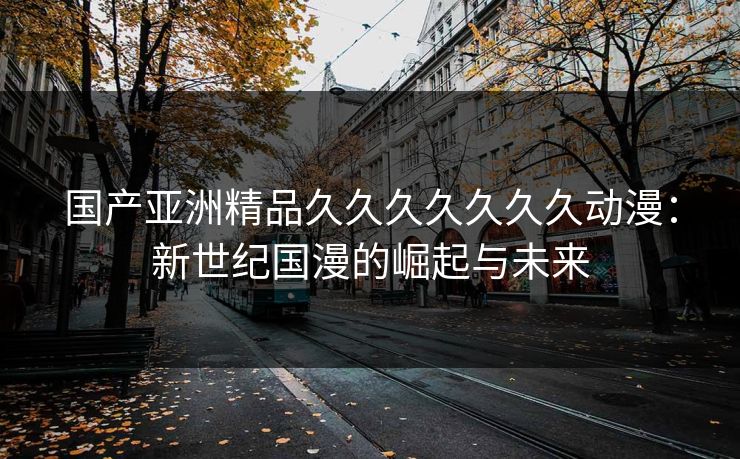 国产亚洲精品久久久久久久久动漫：新世纪国漫的崛起与未来