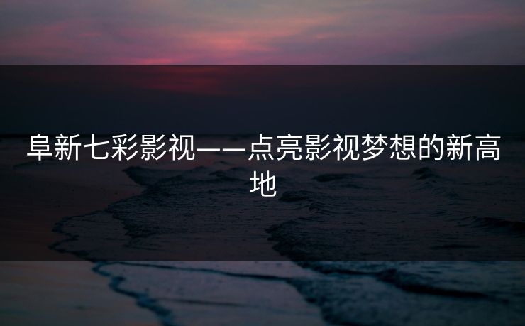 阜新七彩影视——点亮影视梦想的新高地