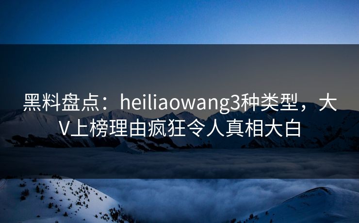 黑料盘点：heiliaowang3种类型，大V上榜理由疯狂令人真相大白