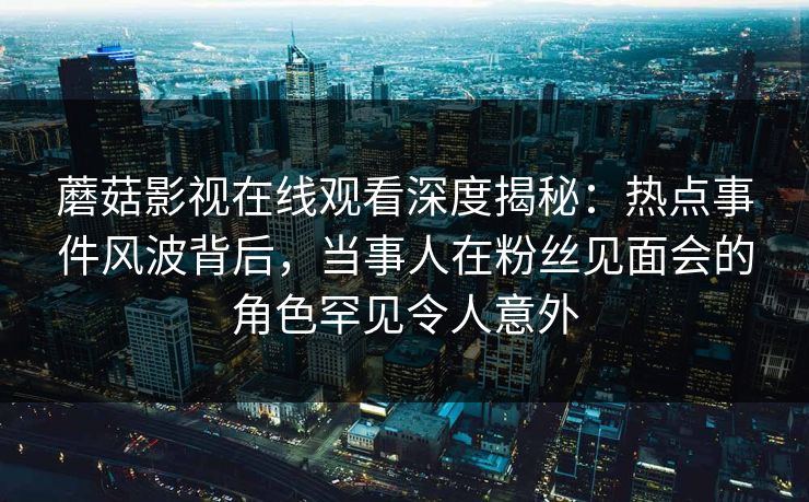 蘑菇影视在线观看深度揭秘：热点事件风波背后，当事人在粉丝见面会的角色罕见令人意外