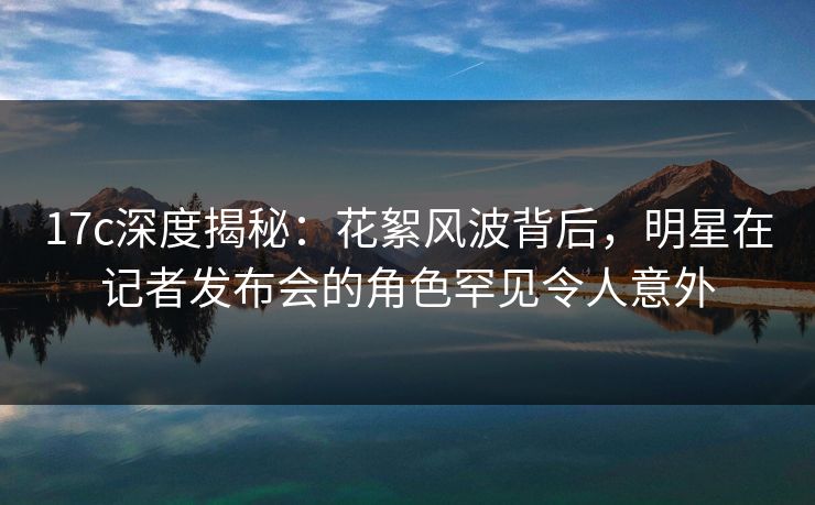 17c深度揭秘：花絮风波背后，明星在记者发布会的角色罕见令人意外