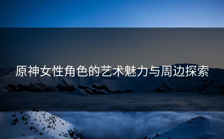 原神女性角色的艺术魅力与周边探索
