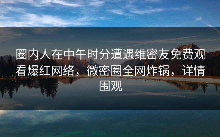 圈内人在中午时分遭遇维密友免费观看爆红网络，微密圈全网炸锅，详情围观