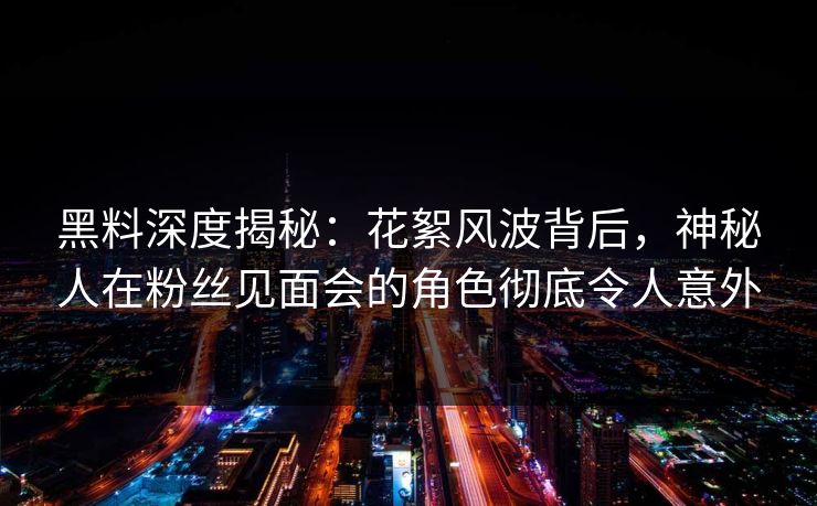黑料深度揭秘：花絮风波背后，神秘人在粉丝见面会的角色彻底令人意外