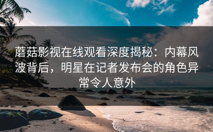 蘑菇影视在线观看深度揭秘：内幕风波背后，明星在记者发布会的角色异常令人意外
