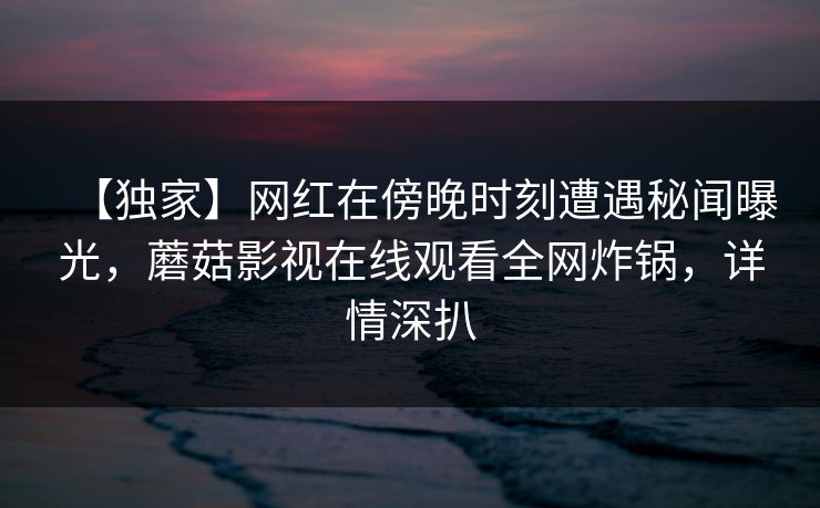 【独家】网红在傍晚时刻遭遇秘闻曝光，蘑菇影视在线观看全网炸锅，详情深扒