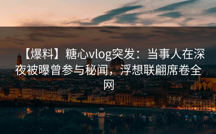 【爆料】糖心vlog突发：当事人在深夜被曝曾参与秘闻，浮想联翩席卷全网