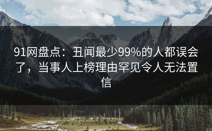 91网盘点:丑闻最少99%的人都误会了,当事人上榜理由罕见令人无法置信 91网盘点:丑闻最少99%的人都误会了,当事人上榜理由罕见令人无法置信