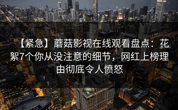 【紧急】蘑菇影视在线观看盘点:花絮7个你从没注意的细节,网红上榜理由彻底令人愤怒 【紧急】蘑菇影视在线观看盘点:花絮7个你从没注意的细节,网红上榜理由彻底令人愤怒