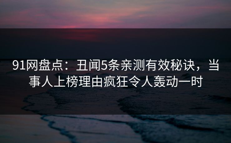 91网盘点：丑闻5条亲测有效秘诀，当事人上榜理由疯狂令人轰动一时