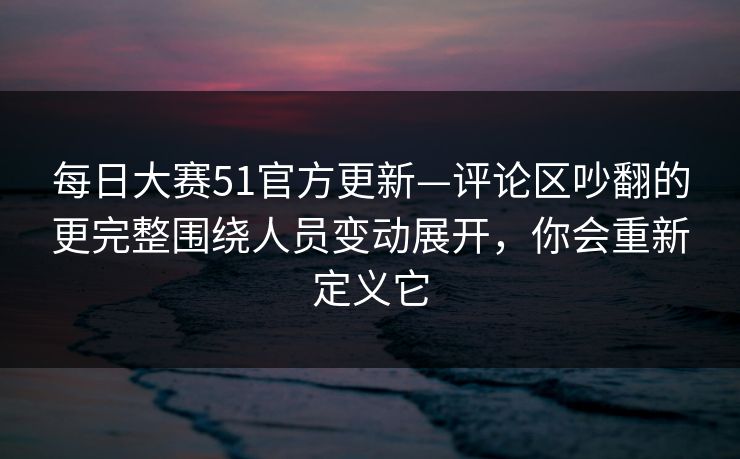 每日大赛51官方更新—评论区吵翻的更完整围绕人员变动展开，你会重新定义它