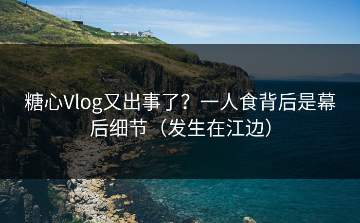 糖心Vlog又出事了？一人食背后是幕后细节（发生在江边）