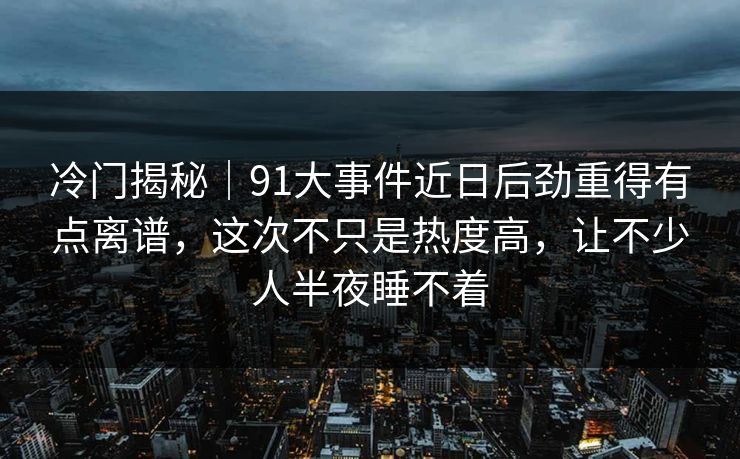 冷门揭秘|91大事件近日后劲重得有点离谱,这次不只是热度高,让不少人半夜睡不着 冷门揭秘|91大事件近日后劲重得有点离谱,这次不只是热度高,让不少人半夜睡不着